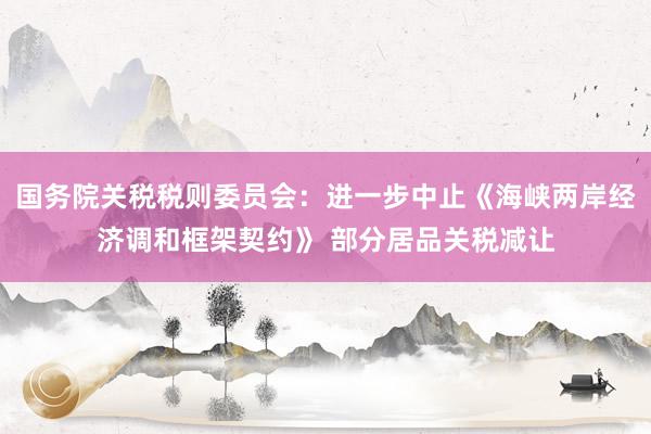 国务院关税税则委员会：进一步中止《海峡两岸经济调和框架契约》 部分居品关税减让