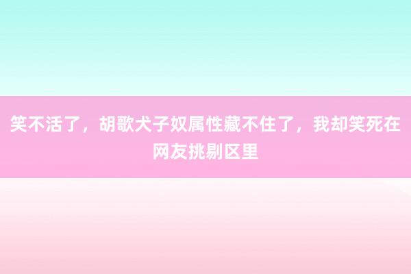 笑不活了，胡歌犬子奴属性藏不住了，我却笑死在网友挑剔区里