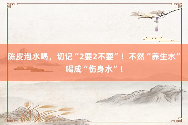 陈皮泡水喝，切记“2要2不要”！不然“养生水”喝成“伤身水”！