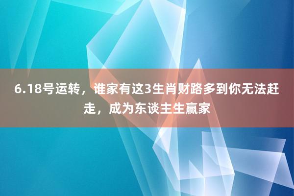 6.18号运转，谁家有这3生肖财路多到你无法赶走，成为东谈主生赢家