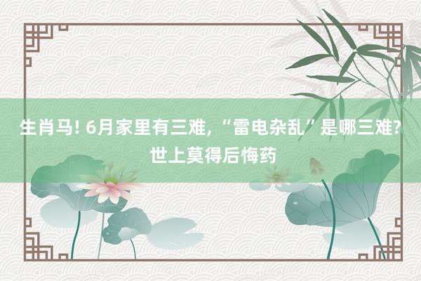 生肖马! 6月家里有三难, “雷电杂乱”是哪三难? 世上莫得后悔药