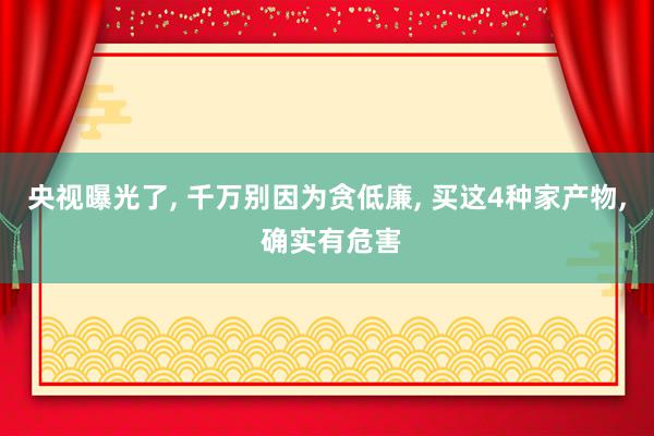 央视曝光了, 千万别因为贪低廉, 买这4种家产物, 确实有危害