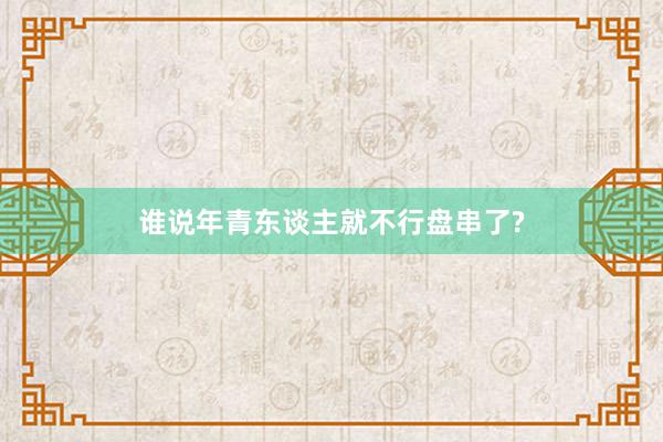 谁说年青东谈主就不行盘串了?