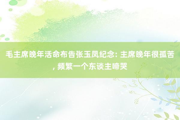 毛主席晚年活命布告张玉凤纪念: 主席晚年很孤苦, 频繁一个东谈主啼哭