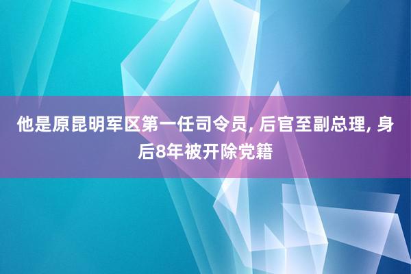 他是原昆明军区第一任司令员, 后官至副总理, 身后8年被开除党籍