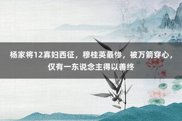 杨家将12寡妇西征，穆桂英最惨，被万箭穿心，仅有一东说念主得以善终