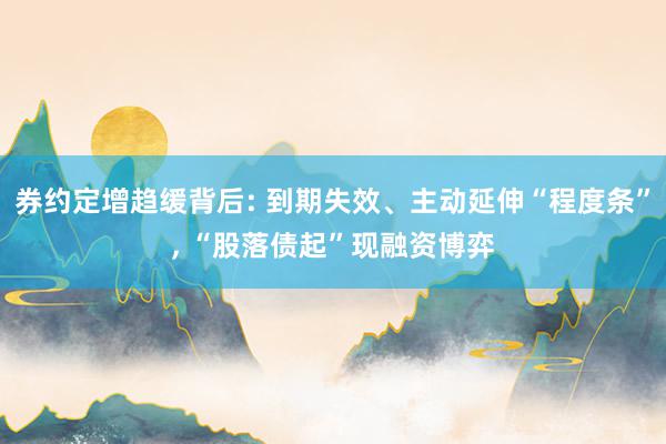 券约定增趋缓背后: 到期失效、主动延伸“程度条”, “股落债起”现融资博弈