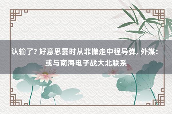 认输了? 好意思霎时从菲撤走中程导弹, 外媒: 或与南海电子战大北联系