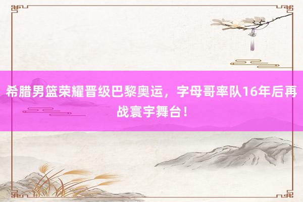 希腊男篮荣耀晋级巴黎奥运，字母哥率队16年后再战寰宇舞台！