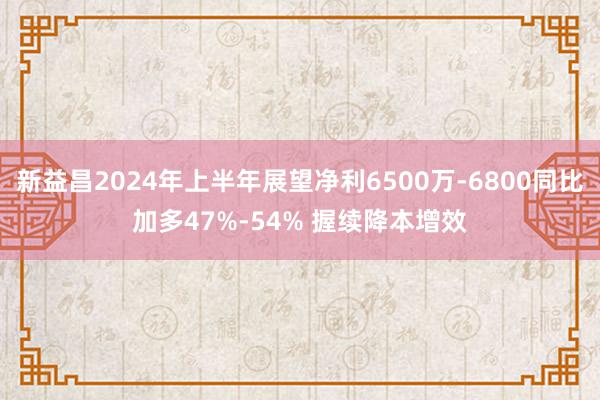 新益昌2024年上半年展望净利6500万-6800同比加多47%-54% 握续降本增效