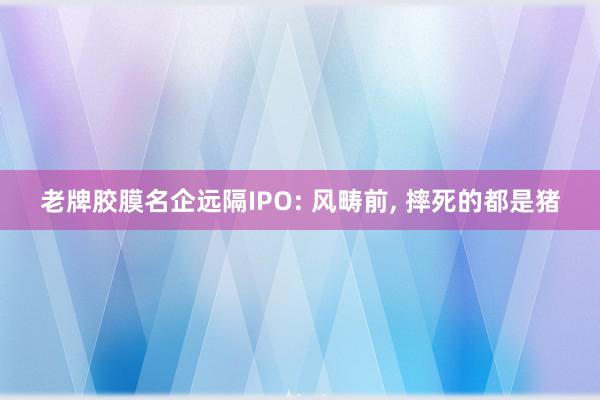 老牌胶膜名企远隔IPO: 风畴前, 摔死的都是猪