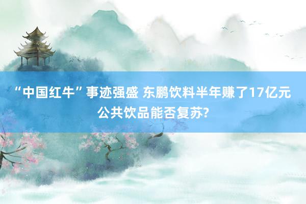 “中国红牛”事迹强盛 东鹏饮料半年赚了17亿元 公共饮品能否复苏?