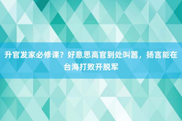 升官发家必修课？好意思高官到处叫嚣，扬言能在台海打败开脱军