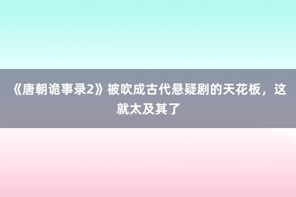 《唐朝诡事录2》被吹成古代悬疑剧的天花板，这就太及其了