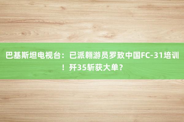 巴基斯坦电视台：已派翱游员罗致中国FC-31培训！歼35斩获大单？