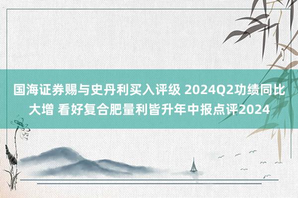 国海证券赐与史丹利买入评级 2024Q2功绩同比大增 看好复合肥量利皆升年中报点评2024