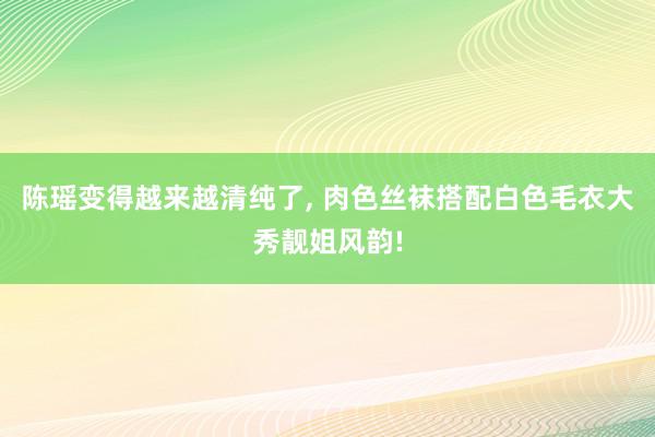 陈瑶变得越来越清纯了, 肉色丝袜搭配白色毛衣大秀靓姐风韵!