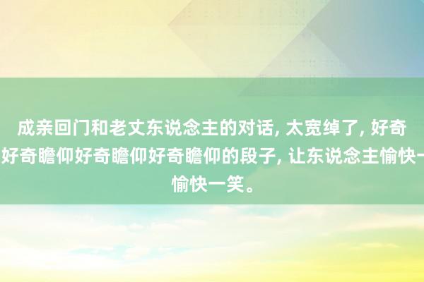 成亲回门和老丈东说念主的对话, 太宽绰了, 好奇瞻仰好奇瞻仰好奇瞻仰好奇瞻仰的段子, 让东说念主愉快一笑。