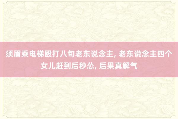 须眉乘电梯殴打八旬老东说念主, 老东说念主四个女儿赶到后秒怂, 后果真解气