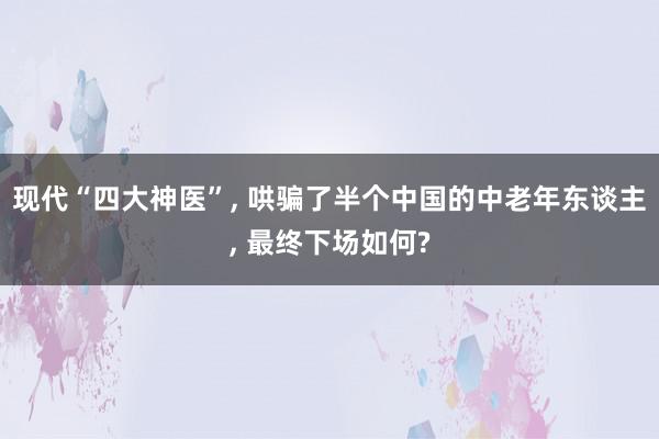 现代“四大神医”, 哄骗了半个中国的中老年东谈主, 最终下场如何?