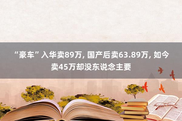 “豪车”入华卖89万, 国产后卖63.89万, 如今卖45万却没东说念主要