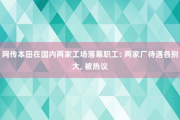 网传本田在国内两家工场落幕职工: 两家厂待遇各别大, 被热议