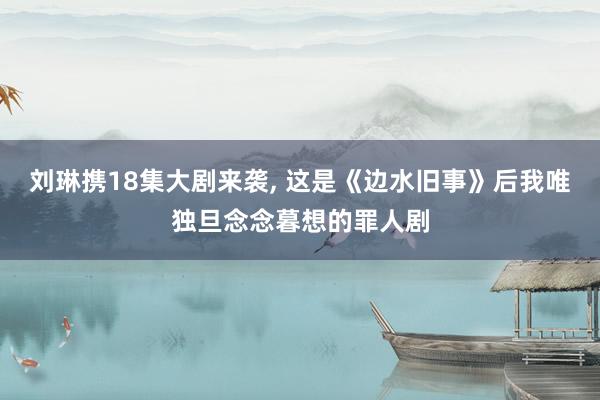 刘琳携18集大剧来袭, 这是《边水旧事》后我唯独旦念念暮想的罪人剧