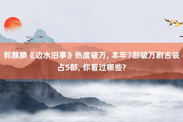 郭麒麟《边水旧事》热度破万, 本年7部破万剧古装占5部, 你看过哪些?