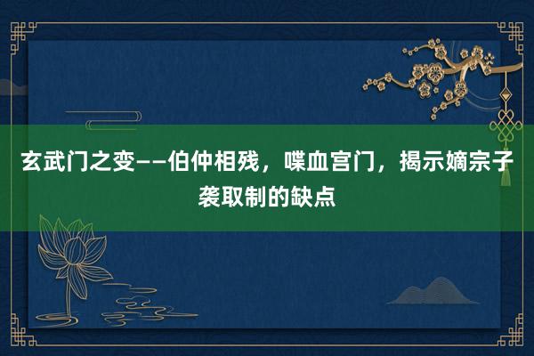 玄武门之变——伯仲相残，喋血宫门，揭示嫡宗子袭取制的缺点