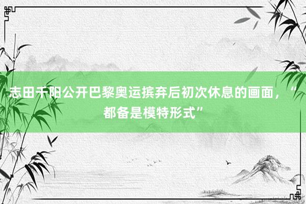 志田千阳公开巴黎奥运摈弃后初次休息的画面，“都备是模特形式”