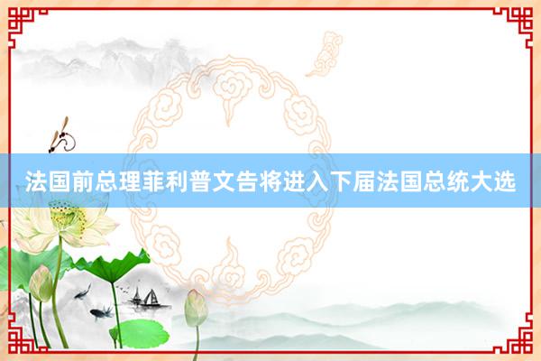 法国前总理菲利普文告将进入下届法国总统大选