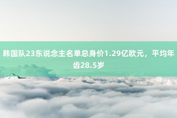 韩国队23东说念主名单总身价1.29亿欧元，平均年齿28.5岁