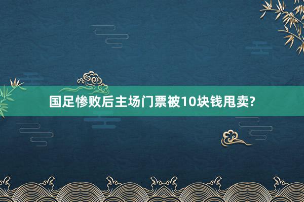 国足惨败后主场门票被10块钱甩卖?