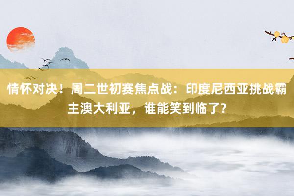 情怀对决！周二世初赛焦点战：印度尼西亚挑战霸主澳大利亚，谁能笑到临了？