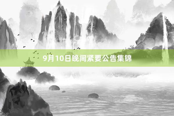 9月10日晚间紧要公告集锦