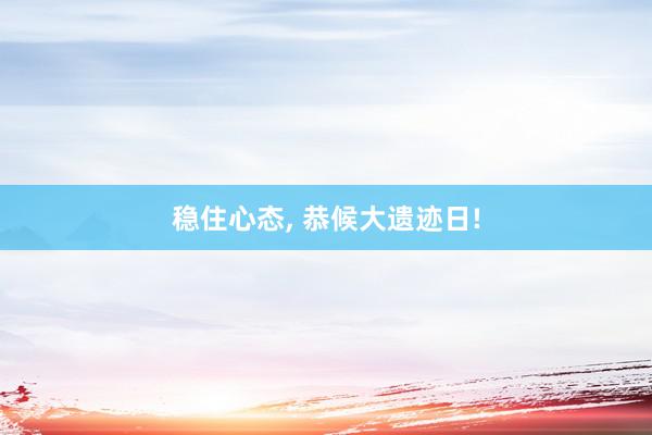 稳住心态, 恭候大遗迹日!