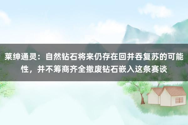 莱绅通灵：自然钻石将来仍存在回并吞复苏的可能性，并不筹商齐全撤废钻石嵌入这条赛谈