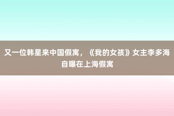 又一位韩星来中国假寓，《我的女孩》女主李多海自曝在上海假寓