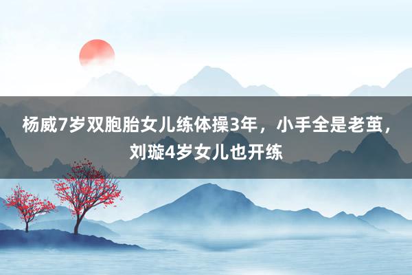 杨威7岁双胞胎女儿练体操3年，小手全是老茧，刘璇4岁女儿也开练