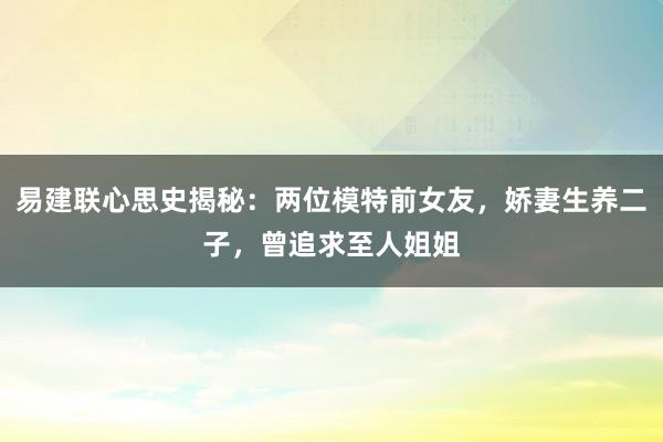 易建联心思史揭秘：两位模特前女友，娇妻生养二子，曾追求至人姐姐