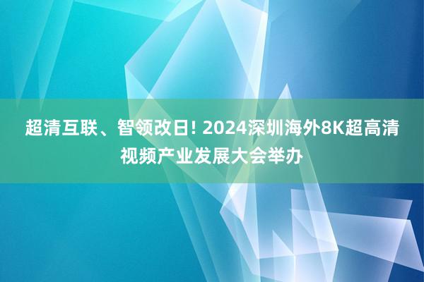 超清互联、智领改日! 2024深圳海外8K超高清视频产业发展大会举办