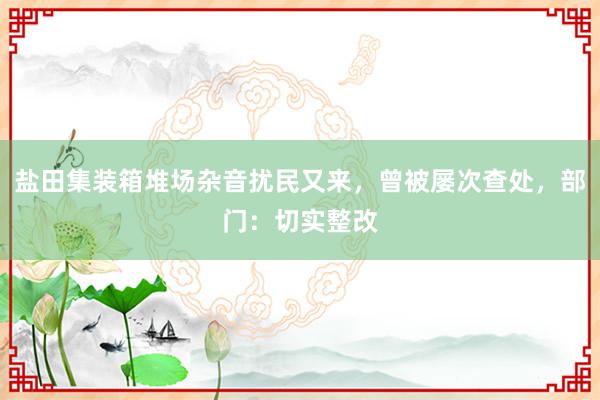 盐田集装箱堆场杂音扰民又来，曾被屡次查处，部门：切实整改