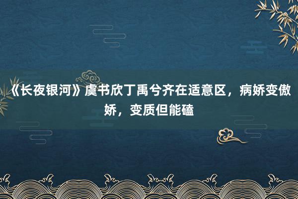 《长夜银河》虞书欣丁禹兮齐在适意区，病娇变傲娇，变质但能磕