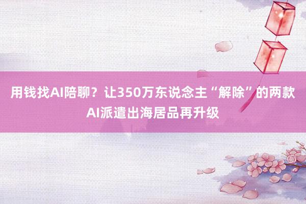 用钱找AI陪聊？让350万东说念主“解除”的两款AI派遣出海居品再升级